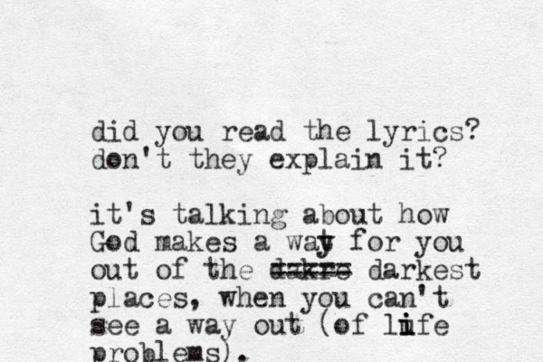 did you read the lyrics? don't they explain it? it's talking about how God makes a wat y y for you out of the dakre ==== = darkest places, when you can't see a way out (of lufe problems). i i i 
