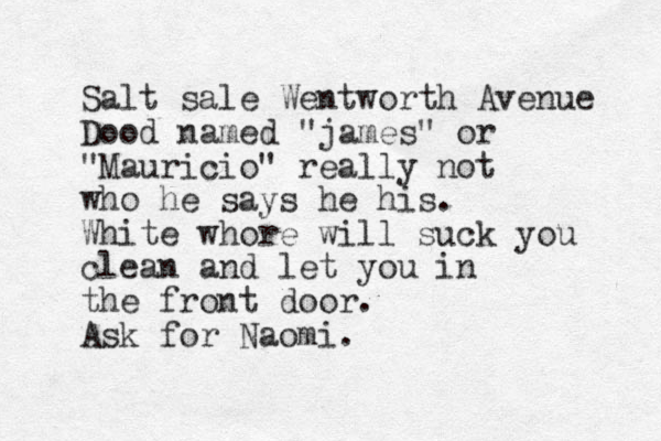 Salt sale Wentworth Avenue Dood named "james" or "Mauricio" reall y not who he says he his. White whore will suck you clean and let you in the front door. Ask for Naomi.