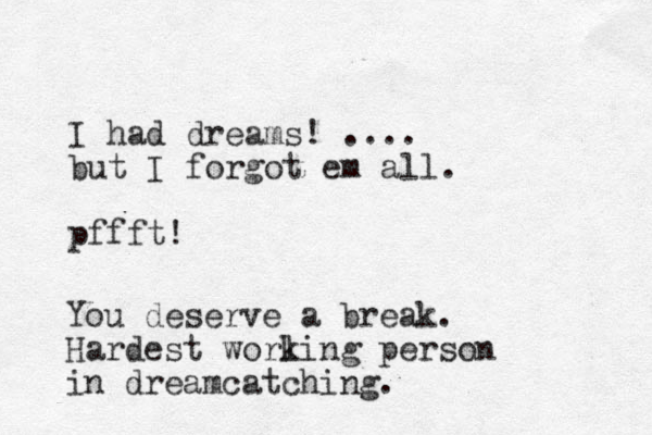 I had dreams! .... but I forgot em all. pffft! You deserve a break. Hardest worling k person in dreamcatching.