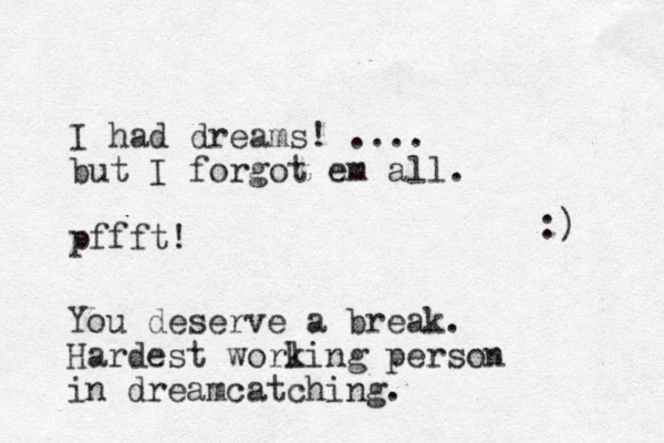 I had dreams! .... but I forgot em all. pffft! You deserve a break. Hardest worling k person in dreamcatching. :) 