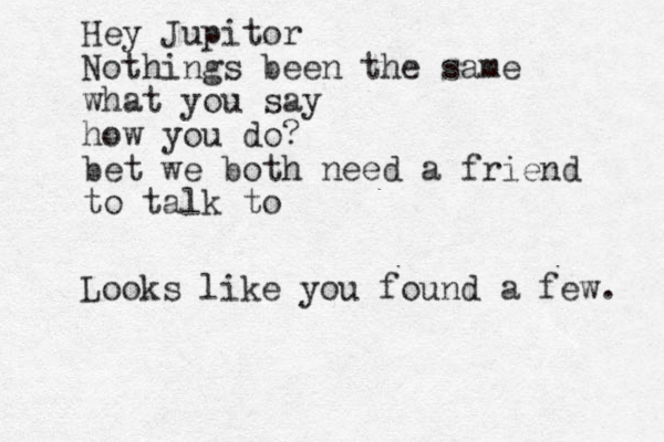 Hello, my love! I am writing this on my digital typewriter. It is unforgivinh g and doesn't have spell chrck. kids and their new fangled toys Hey Jupitor Nothings been the same what you say how you do? bet we both need a friend to talk to Looks like you found a few. 