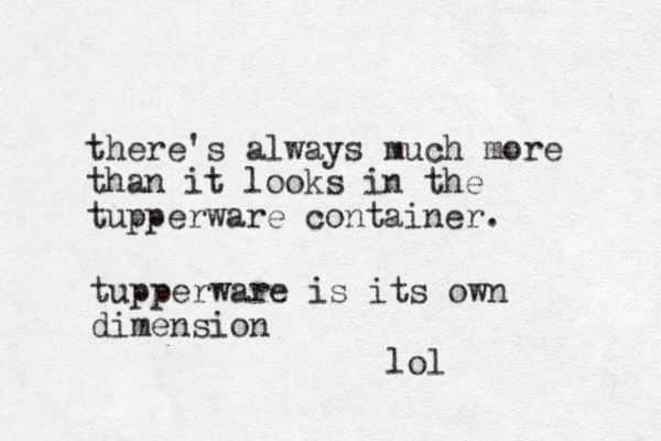 there's always much more than it looks in the tupperware container. tupperware is its own dimension lol