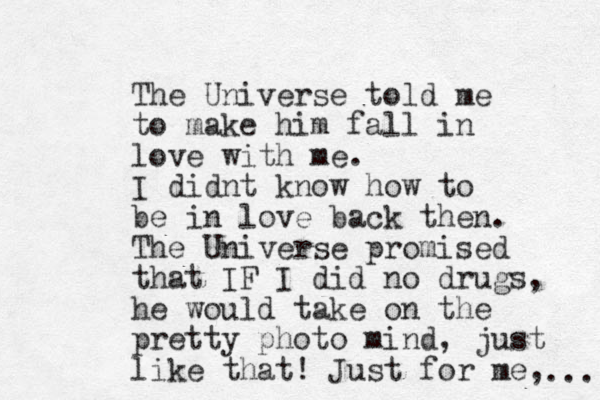 The Universe told me to make him fall in love with me. I didnt know how to be in love back then. The Universe promised that IF I did no drugs, he would take on the pretty photo mind, just like that! Just for me, ... 