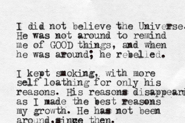 I did not believe the Universe. He was not around to remind me of GOOD things, and when he was around; he rebelled. I kept smoking, with more self loathing for only his reasons. His reasons disappeared d as I made the best reasons my growth. He has not been around si , nve c ce then.