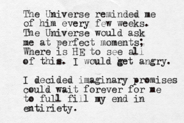 The Universe reminded me of him every few weeks. The Universe would ask me at perfect moments; Where is HE to see all of this. I would het g g angry. I decided imaginary promises could wait forever for me to full fill my end in entiriety. 