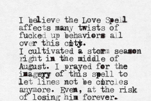 I believe the Love Spell affects many twists of fucked up behaviors all over this coty i itt y. I cultivated a storm season right in the middle of August. I prayed for the imagry er ry of this se p pell to let lines not be co i ircles anymore. Even, at the risk of losing him forever.