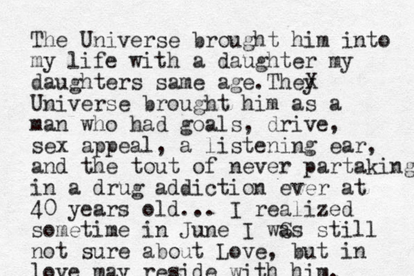 The Universe brought him into my life with a daughter my daughters same age.They X Universe brought him as a man who had goals, drive, sex appeal, a listening ear, and the tout of never partaking in a drug addiction ever at 40 years old... I realized sometime in June I wS as stil l not sure about Love, but in love may reside with him.