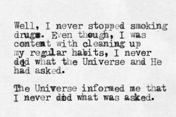 Well, I never stopped smoking drugs. Even though, I was content with cleaning up my regular habits, I never dod what the Universe and He had asked. i i The Universe informed me that I never dod id what was asked. 