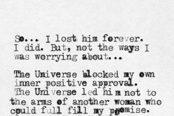 So... I lost him forever. I did. But, not the ways I was worrying about... The Universe blocked my own inner positive approval. The Universe led hi m not to the arms of another w oman who cpuld o full fill my p roo romise.