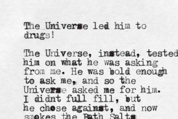 The Universe led him to drugs! The Universe, instead, tested him on what he was asking from me. He was bold enough to ask me, and so the Universe asked me for him. I didnt full fill, but he chose against, and now smokes the Bath Salts