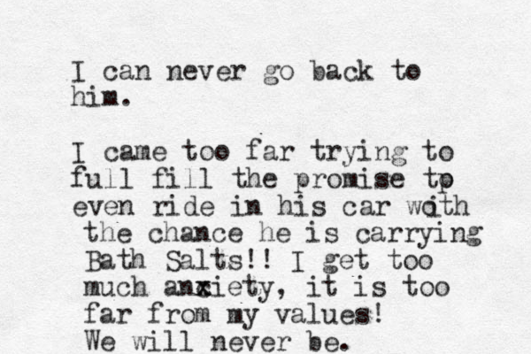 I can never go back to him. I came too far trying to full fill the promise tp o even ride in his car woth i the chance he is carrying Bath Salts!! I get too much anciety x x , it is too far from my values! We will never be. 