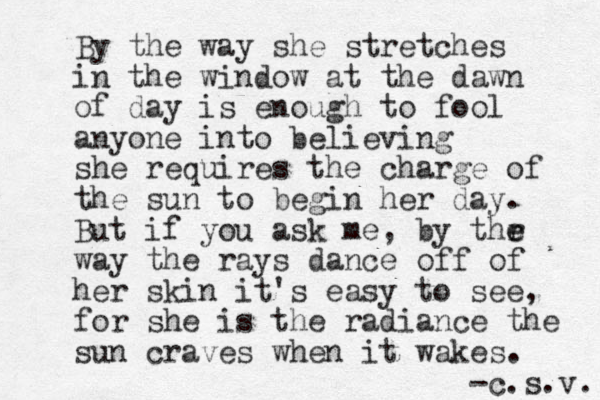 By the way she stretches in the window at the dawn of day is enough to fool anyone into believing she requires the charge of the sun to begin her day. But if you ask me, by thr e e way the rays dance off of her skin it's easy to see, for she is the radian e c the sun craves when it wakes. -c.s.v. 