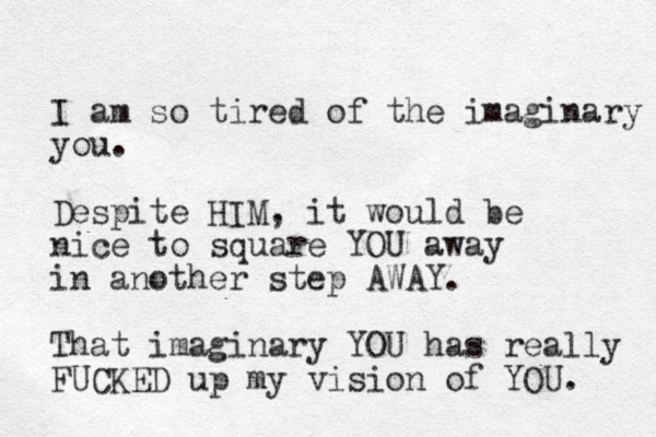 I am so tired of the imaginary you. Despite HIM, it would be nice to square YOU away in another step AWAY. That imaginary YOU has really FUCKED up my vision of YOU.