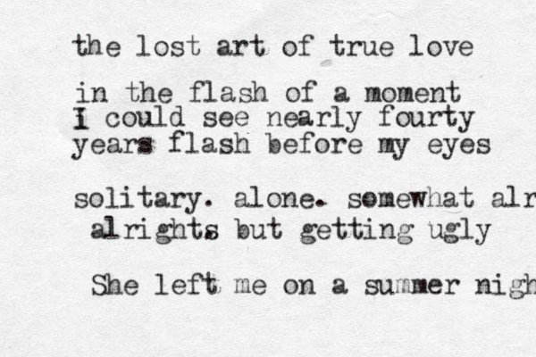 the lost art of true love in the flash of a moment i I could see nearly fourty years flash before my eyes solitary. alone. somewhat alright alrights . but getting ugly She left me on a summer night 