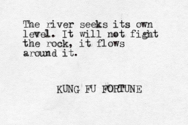 The river seeks its own level. It will not fight the rock, it flows around it. KUNG FU FORTUNE 