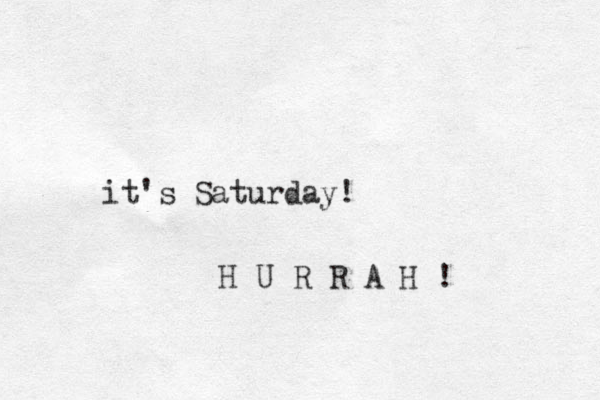 it's Saturday! H U R R A H ! 