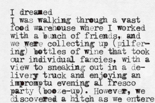 I dreamed I was walking through a vast food warehouse where I worked with a bunch of friends, and we were collecting up (pilfer- ing) bottles of wine that took our individual fancies, with a view to sneaking out in a de- livery truck and enjoying an impromptu evening al fresco party (booze-up). However, we discovered a hitch as we entere 