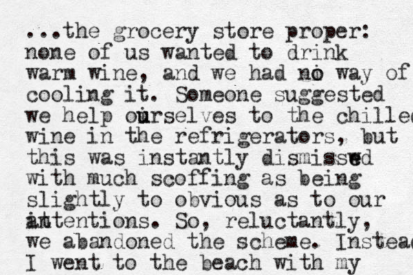...the grocery store proper: none of us wanted to drink warm wine, and we had ni o o way of cooling it. Someone suggested we help oir u u selves to the chilled wine in the refrigerators , but this was instantly dismisswd e e with much scoffing as being slightly to obvious as to our at intentions. So, reluctantly, we abandoned the scheme. Instead I went to the beach with my 