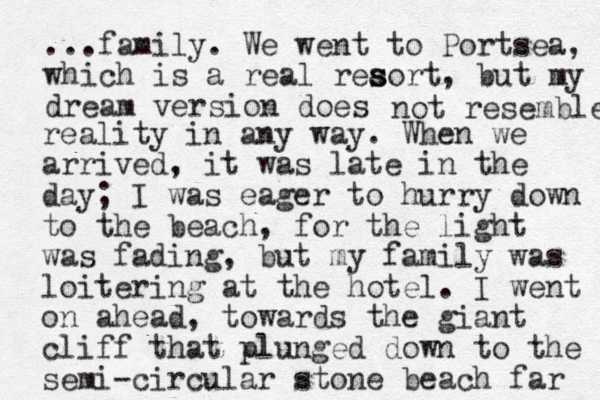...family. We went to Portsea, which is a real reaort s s , but my dream version does not resemble reality in any way. When we arrived, it was late in the day; I was eager to hurry down to the beach , for the light was fading, but my family was loitering at the hotel . I went on ahead, towards the giant cliff that plunged down to the semi-circular stone beach far 