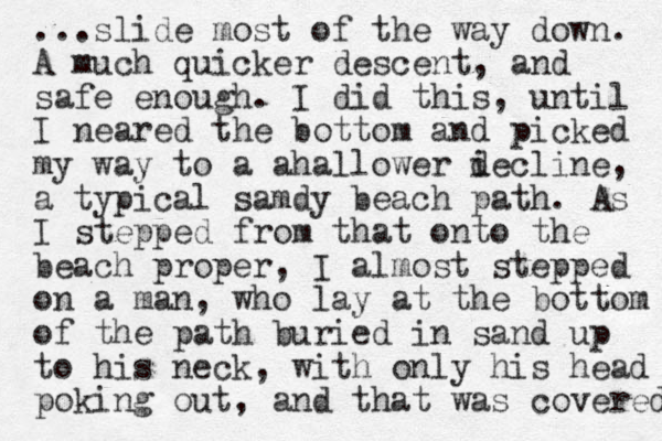 ...slide most of the way down. A much quicker descent, and safe enough. I did this, until I neared the bottom and picked my way to a ahallower i decline, a typical samdy beach path. As I stepped from that onto the beach proper, I almost stepped on a man, who lay at the bottom of the path buried in sand up to his neck, with only his head poking out, and that was covered 