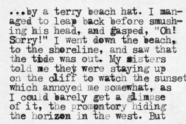 ...by a terry beach hat. I man- aged to leap back before smush- ing his head, and f g gasped, "Oh! Sorry!" I went down the beach , to the shoreline, and saw that the to i ide was out. My sisters told me thet y y were staying up on the cliff to watch the sunset which annoyed me somewhat, as I could barely get a glimpse of it, the promp ontory hiding the horizon in the z z z west. But 
