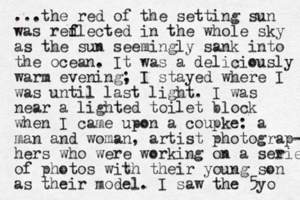 ...the red of the setting sun was redlected f f in the whole sky as the sun seemingly sank into the ocean. It was a deliciously warm evening, ; I stayed where I was until last light. I was near a lighted toilet block when I came upon a coupke: a man and woman, artist photograp- hers who were working on a series of photos with their you g n so n as their model. I saw the 5yo 
