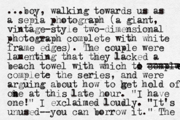 ...boy, walking towards us as a sepia photograph (a giant, vintage-style two-dimensional photograph complete with white frame edges). The couple were lamenting that they lacked a beach towel with which ti o o complwt e e complete the series, and were arguing about how to h g get hold of ob n ne at this late hour. "I have one!" I exclaimed loudly. "It's unused--you can borrow it." The ======= 