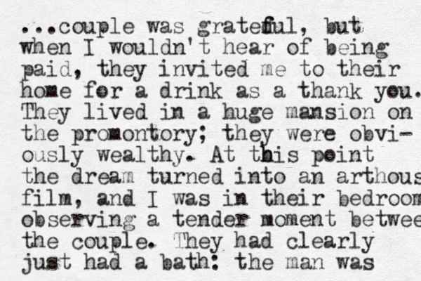 ...couple was gratedul f f , but when I wouldn't hear of being paid, they invited me to their home for a drink as a thank you. They lived in a huge mansion on the promontory; they were obvi- ously wealthy. At tbis h h point the dream turned into a n arthous film, and I was in their bedroom observing a tender moment betwee the couple. They had clearly just had a bath: the man was 