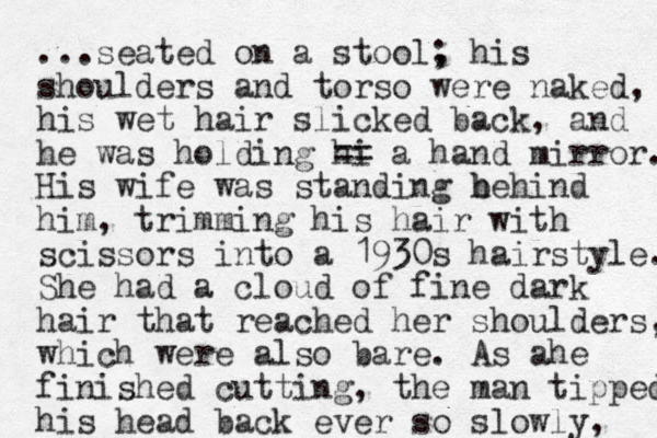 ...seated on a stool, ; his shoulders and torso were naked, his wet hair slicked back, and he was holding hi == a hand mirror. His wife was standing he b hind him, trimming his hair with scissors into a 1930s hairstyle. She had a cloud of fine dark hair that reached her shoulders, which were also bare. As ahe finished cutting, the man tipped his head back ever so slowly, 