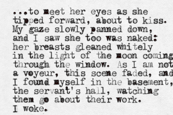 ...to meet her eyes as she tipped forward, about to kiss. My gaze slowly panned down, and I saw she too was naked: her breasts gleaned whitely in the light of the moon coming through the window. As I am not a voyeur, this scene faded, and I found myself in the basement, the servan' t's hall, watching them go about their work. I woke.