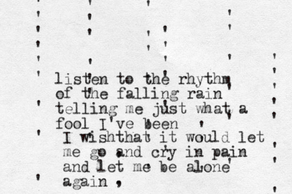 ' ' ' ' ' ' ' ' ' ' ' ' ' ' ' ' ' ' ' ' ' ' ' ' ' ' ' ' ' ' ' ' ' ' ' ' ' ' ' ' ' ' ' ' ' ' _ , . , listen to the rhythm of the falling rain telling me just what a fool I've been I wishthat it would let me go and cry in pain and let me be alone again 