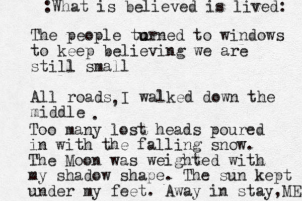 The people to u urned to windows to keep believing we are still small All roads I walked down the middle , . Too many lost heads poured in with the falling snow. The Moon was weighted with my shadow shape. The sun kept under my feet. Away in stay,ME :What is believed is lived: 