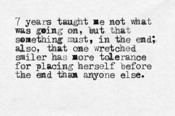 7 years taught me not what was going on, but that something must, in the end; also, that one wretched smiler has more tolerance for placing herself before the end than anyone else.
