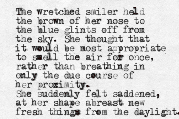 The wretched smiler held the brown of her nose to the blue glints off from the sky. She thought that it would be most appropriate to smell the air for once, rather than breathing in only the due course of her procimity x . She suddenly felt saddened, at her shape abreast new fresh things from the daylight. 