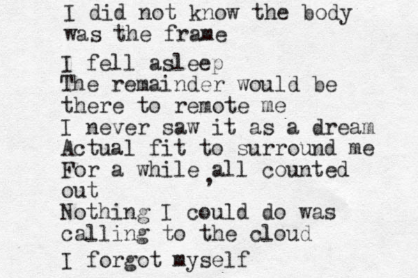 I fell asleep The remainder would be there to remote me I never saw it as a dream Act ual fit to surround me For a while all counted out Nothing I could do was calling to the cloud , I forgot myself I did not know the body was the frame 