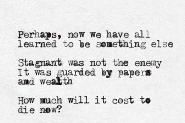 Perhaps, now we have all learned to be something else Stagnant was not the enemy It was guarded by papers amd weat l lth How much will it cost to die now?
