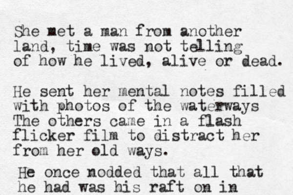 She met a man from another land, time was not telling of how he lived, alive or dead. He sent her mental notes filled with photos of the waterways The others came in a flash flicker film to distract her from her old ways. He once nodded that all that he had was his raft on in