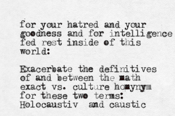 for your hatred and your goodness and for intelligence fed rest inside of this world: Exacerbate the definitives of and between the math exact vs. culture homynym for these two terms: Holocaustiv and caustic 