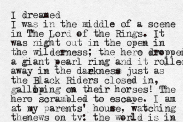 I dreamed I was in the middle of a scene in The Lord of the Rings. It was night out in the open in the wilderness; the hero dropped d a giant pearl ring and it rolled away in the daekness r r just as the Black Riders closed in, galliping o o on their horses! The hero scrambled to escape. I am at my parents' house, watching thenews on tv: the world is in 