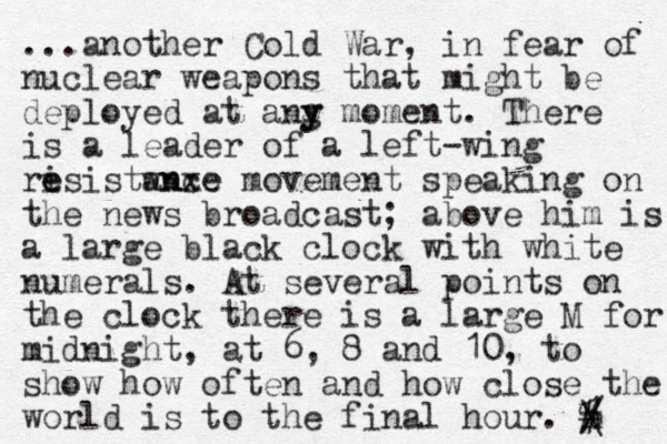 ...another Cold War, in fear of nuclear weapons that might be deployed at ang y y moment. There is a leader of a left-wing ris e e istwnxe ance movement speaking on the news broadcast; above him is a large black clock with white numerals. At several points on the clock there is a large M for midnight, at 6, 8 and 10, to show how often and how close the world is to the final hour. h / \ # % 