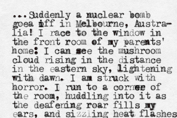 ...Suddenly a nuclear bomb goea iff o i in Melbourne, Austra- lia! I race to the window in the front room of my parents' home: I can see the mushroom cloud rising in the distance in the eastern sky, lightening with dawn. I am struck with horror. I run to a cornwe e er of the room, huddling into it as the deafening roar fills my ears, and sizzling heat flashes 