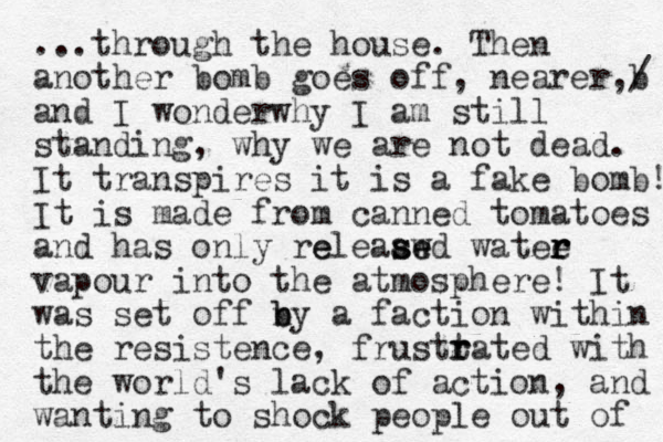 ...through the house. The n another bomb goes off, nearer,b / and I wonderwhy I am still standing, why we are not dead. It transpires it is a fake bomb! It is made from canned tomatoes and has only releaawd watee r r r e s se e vapour into the atmosphere! It was set off ny b b a faction within the resistence, frustta r r ted with the world's lack of action, and wanting to shock people out of 