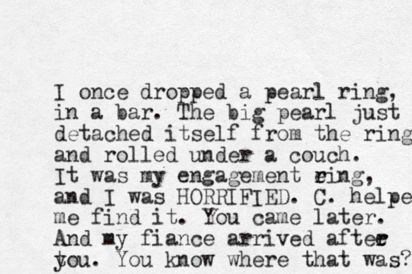 I once dropped a pear l ring, in a bar. The big pearl just detached itself from the ring and rolled under a couch. It was my engagement eing r r , and I was HORRIFIED. C. helped me find it. You came later. And my fiance arrived aftee r r t you. You know where that was? 