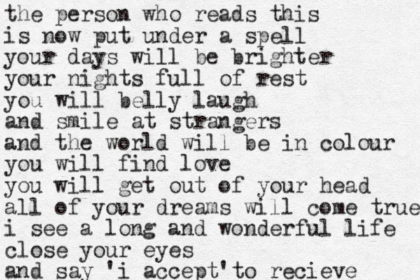 the person who reads this is now put under a spell your days will be brighter your nights full of rest you will belly laugh and smile at strangers and the world will be in colour you will find love you will get out of your head all of your dreams will come true i see a long and wonderful life close your eyes and say 'i accept 'to recieve