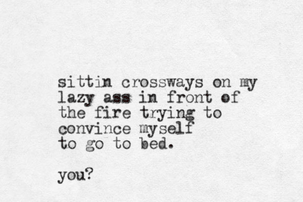 sittin crossways on my lazy ass in front of the fire trying to convince myself to go to bed. you?
