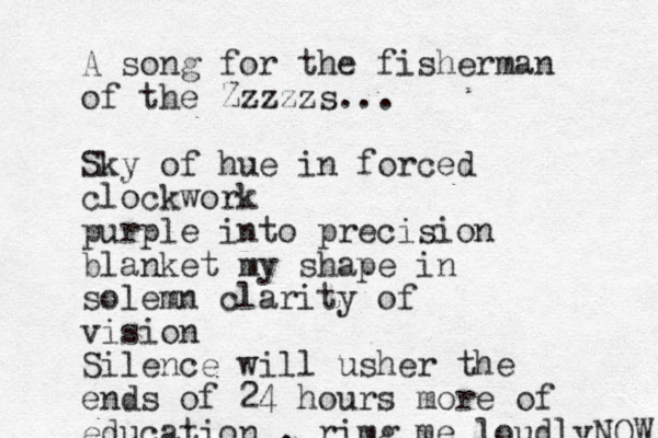 A song for the fisherman of the Zzzzzs... Sky of hue in forced clockwork purple into precision blanket my shape in solemn clarity of vision Silence will usher the ends of 24 hours more of education , rimg me loudlyNOW 