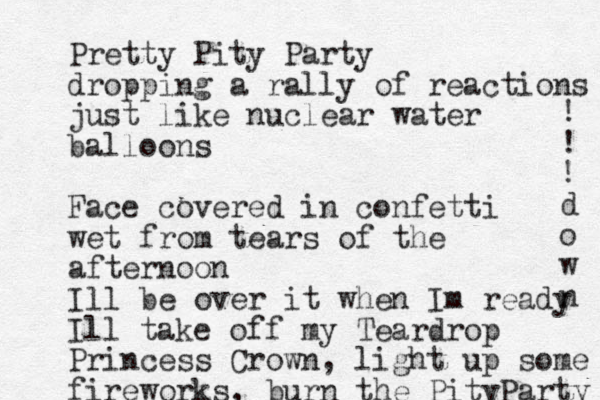 Pretty Pity Party dropping a rally of reactions just like nuclear water balloons Face covered in confetti wet from tears of the afternoon Ill be over it when Im ready Ill take off my Teardrop Princess Crown, light up some fireworks, burn the PityParty ! ! ! d o w n 