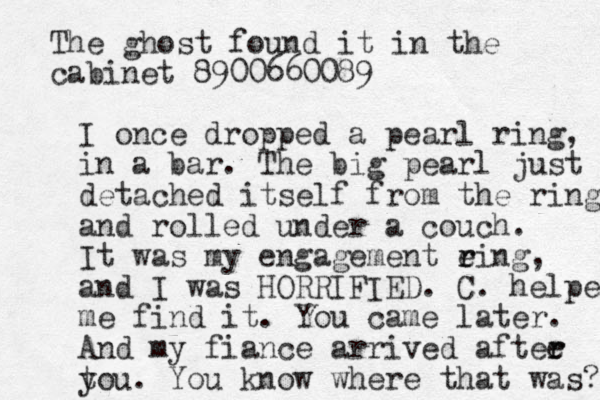 I once dropped a pear l ring, in a bar. The big pearl just detached itself from the ring and rolled under a couch. It was my engagement eing r r , and I was HORRIFIED. C. helped me find it. You came later. And my fiance arrived aftee r r t you. You know where that was? The ghost found it in the cabinet 8900660089