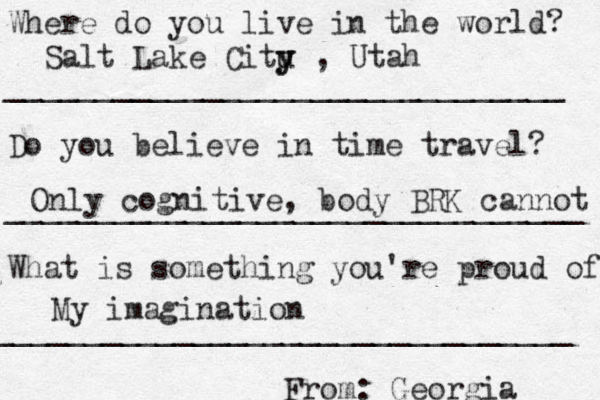 Where do you live in the world? _______________________________ Do you believe in time travel? ________________________________ What is something you're proud of? ________________________________ From: Georgia Salt Lake Citu y y , Utah Only cognitive, body BRK cannot My imagination