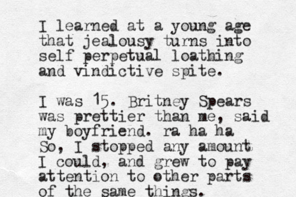 I learned at a young age that jealousy turns into self perpetual loathing and vindictive spite. I was 15. Britney Spears was prettier than me, said my boyfriend. ra ha ha So, I stopped any amount I could, and grew to pay attention to other parts of the same things.